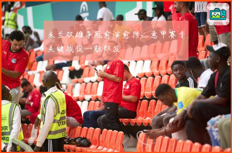 米兰双雄争冠愈演愈烈，意甲赛季关键战役一触即发