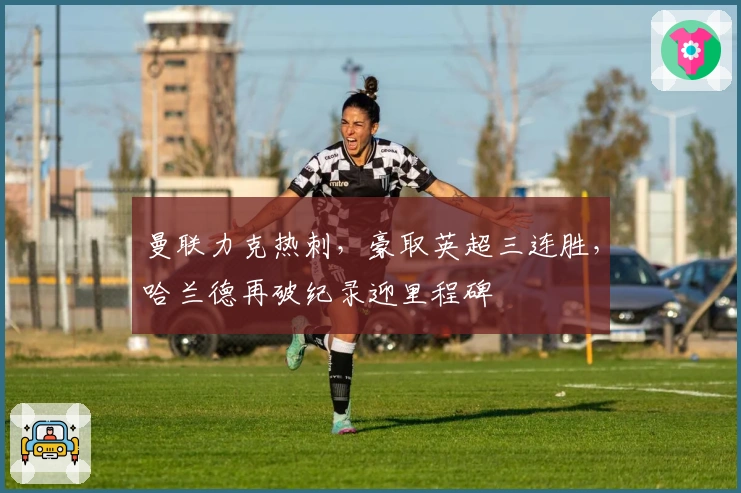 曼联力克热刺，豪取英超三连胜，哈兰德再破纪录迎里程碑