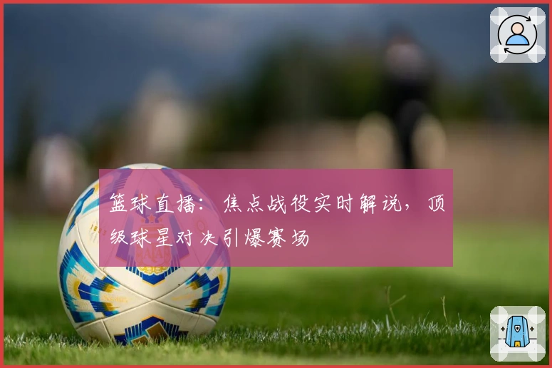 篮球直播:焦点战役实时解说,顶级球星对决引爆赛场