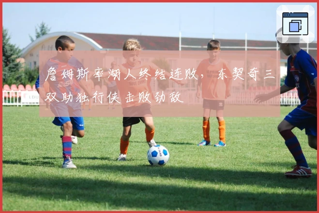 詹姆斯率湖人终结连败,东契奇三双助独行侠击败劲敌