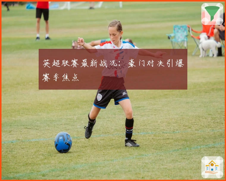 英超联赛最新战况：豪门对决引爆赛季焦点
