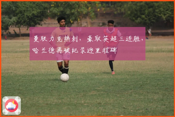 曼联力克热刺，豪取英超三连胜，哈兰德再破纪录迎里程碑