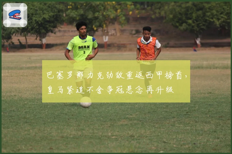 巴塞罗那力克劲敌重返西甲榜首，皇马紧追不舍争冠悬念再升级