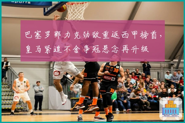 巴塞罗那力克劲敌重返西甲榜首,皇马紧追不舍争冠悬念再升级