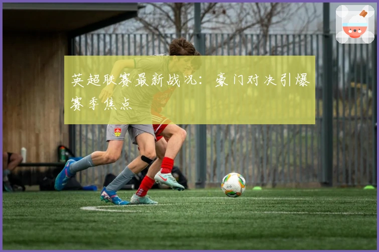 英超联赛最新战况：豪门对决引爆赛季焦点
