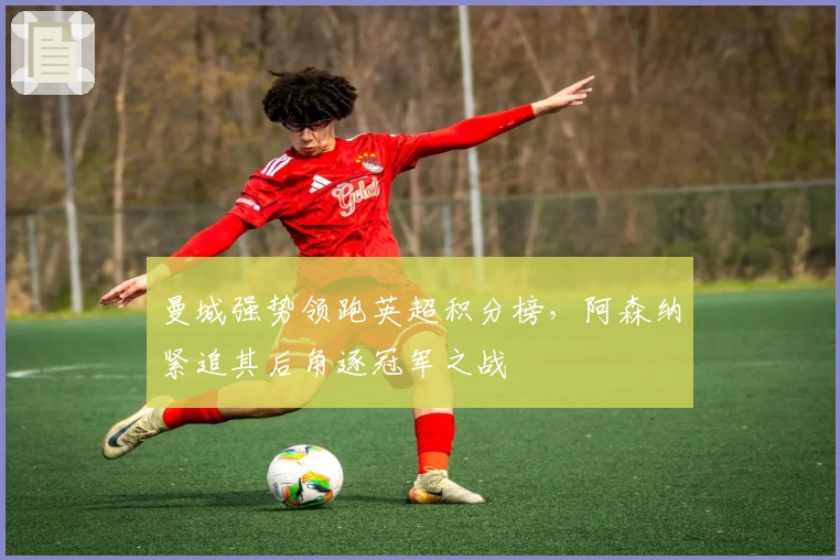 曼城强势领跑英超积分榜，阿森纳紧追其后角逐冠军之战