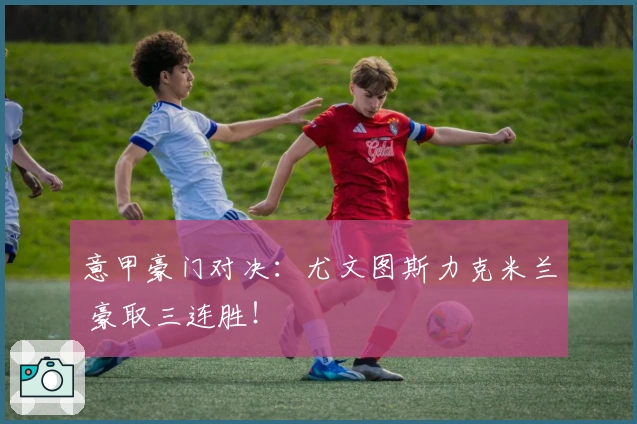 意甲豪门对决:尤文图斯力克米兰 豪取三连胜!