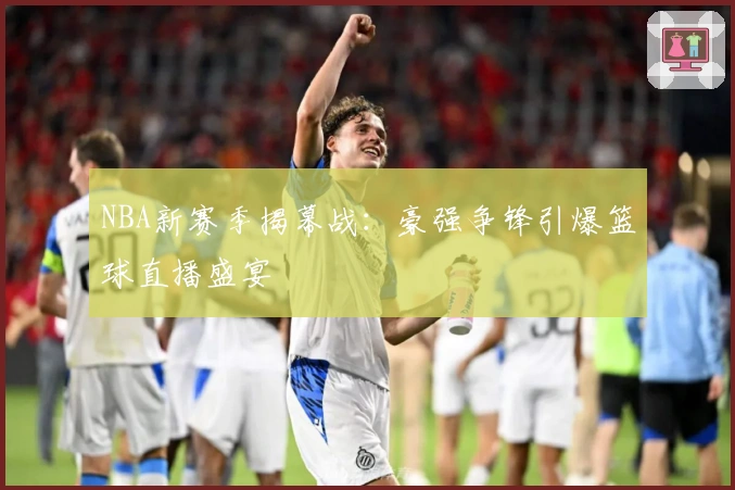 NBA新赛季揭幕战:豪强争锋引爆篮球直播盛宴
