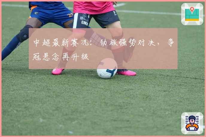 中超最新赛况：劲旅强势对决，争冠悬念再升级